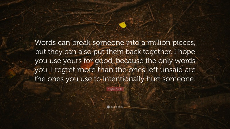 Taylor Swift Quote: “Words can break someone into a million pieces, but they can also put them back together. I hope you use yours for good, because the only words you’ll regret more than the ones left unsaid are the ones you use to intentionally hurt someone.”