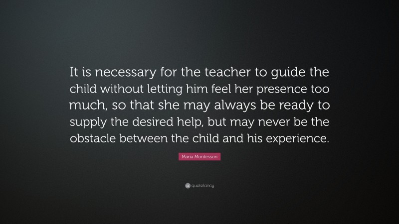 Maria Montessori Quote: “It is necessary for the teacher to guide the child without letting him feel her presence too much, so that she may always be ready to supply the desired help, but may never be the obstacle between the child and his experience.”