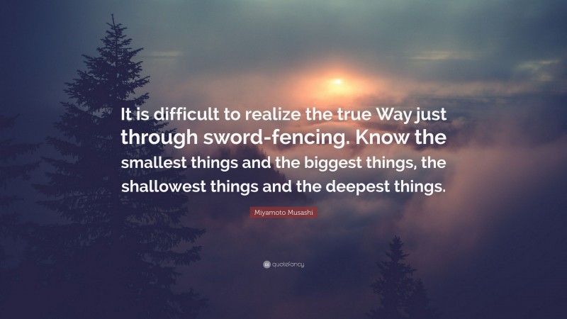 Miyamoto Musashi Quote: “It is difficult to realize the true Way just through sword-fencing. Know the smallest things and the biggest things, the shallowest things and the deepest things.”