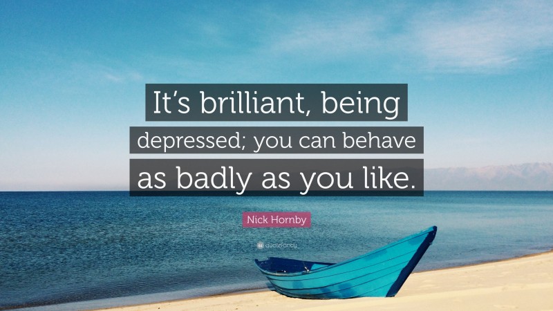 Nick Hornby Quote: “It’s brilliant, being depressed; you can behave as badly as you like.”
