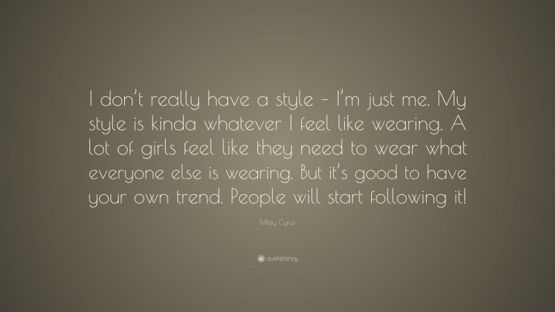 Miley Cyrus Quote: “I don’t really have a style – I’m just me. My style is kinda whatever I feel like wearing. A lot of girls feel like they need to wear what everyone else is wearing. But it’s good to have your own trend. People will start following it!”