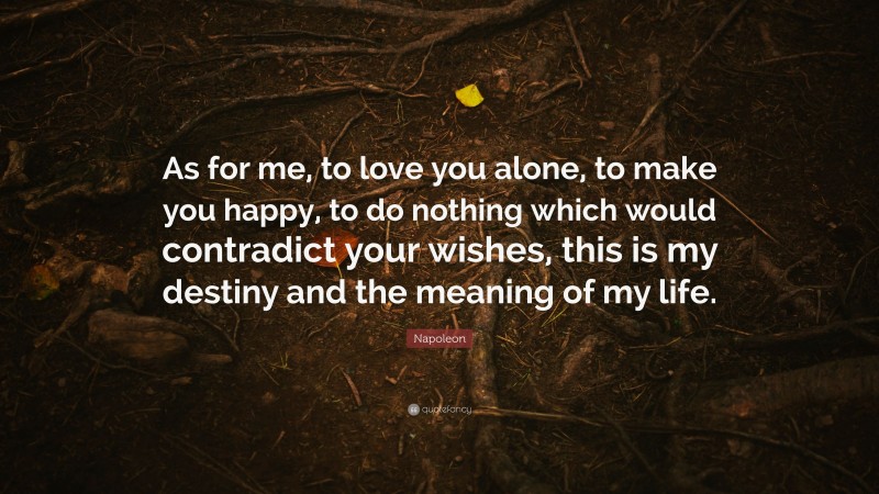 Napoleon Quote: “As for me, to love you alone, to make you happy, to do nothing which would contradict your wishes, this is my destiny and the meaning of my life.”