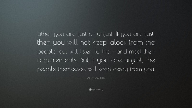 Ali ibn Abi Talib Quote: “Either you are just or unjust. If you are just, then you will not keep aloof from the people, but will listen to them and meet their requirements. But if you are unjust, the people themselves will keep away from you.”