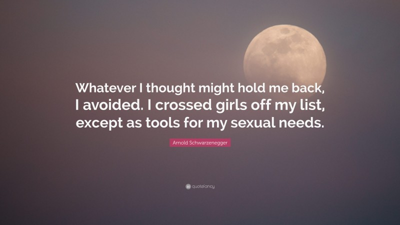 Arnold Schwarzenegger Quote: “Whatever I thought might hold me back, I avoided. I crossed girls off my list, except as tools for my sexual needs.”