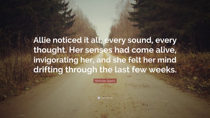 Nicholas Sparks Quote: “Allie noticed it all, every sound, every thought. Her senses had come alive, invigorating her, and she felt her mind drifting through the last few weeks.”