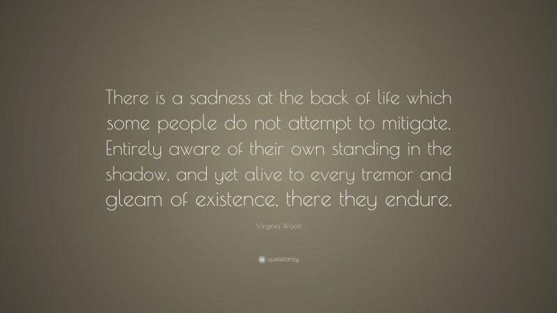 Virginia Woolf Quote: “There is a sadness at the back of life which some people do not attempt to mitigate. Entirely aware of their own standing in the shadow, and yet alive to every tremor and gleam of existence, there they endure.”
