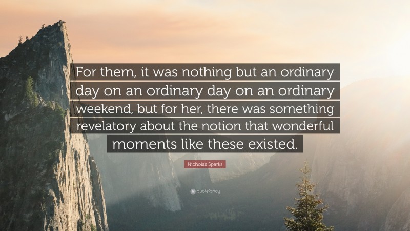 Nicholas Sparks Quote: “For them, it was nothing but an ordinary day on an ordinary day on an ordinary weekend, but for her, there was something revelatory about the notion that wonderful moments like these existed.”