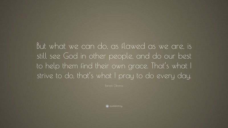 Barack Obama Quote: “But what we can do, as flawed as we are, is still see God in other people, and do our best to help them find their own grace. That’s what I strive to do, that’s what I pray to do every day.”