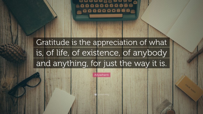 Adyashanti Quote: “Gratitude is the appreciation of what is, of life, of existence, of anybody and anything, for just the way it is.”