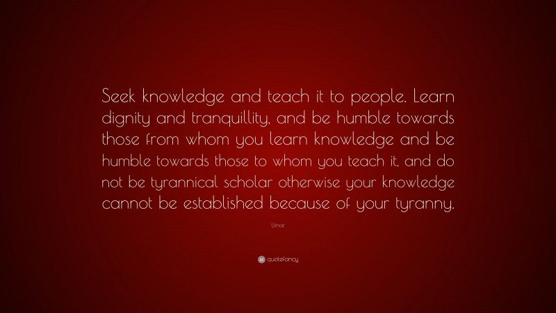 Umar Quote: “Seek knowledge and teach it to people. Learn dignity and tranquillity, and be humble towards those from whom you learn knowledge and be humble towards those to whom you teach it, and do not be tyrannical scholar otherwise your knowledge cannot be established because of your tyranny.”