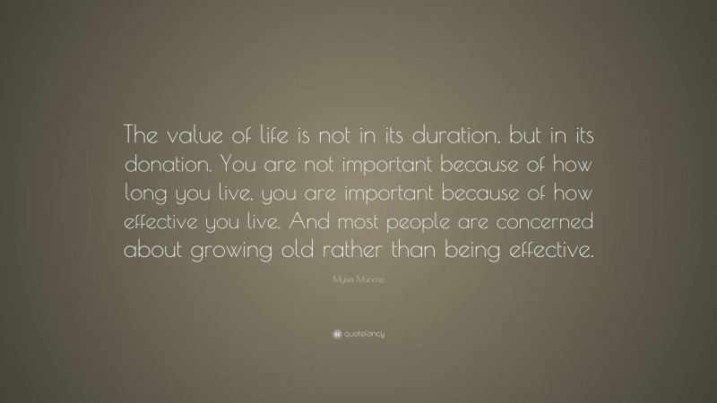 Myles Munroe Quote: “The value of life is not in its duration, but in its donation. You are not important because of how long you live, you are important because of how effective you live. And most people are concerned about growing old rather than being effective.”