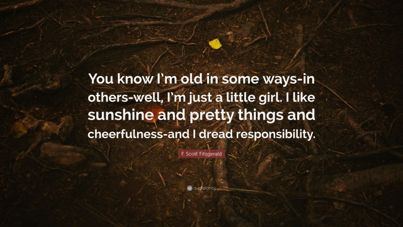 F. Scott Fitzgerald Quote: “You know I’m old in some ways-in others-well, I’m just a little girl. I like sunshine and pretty things and cheerfulness-and I dread responsibility.”