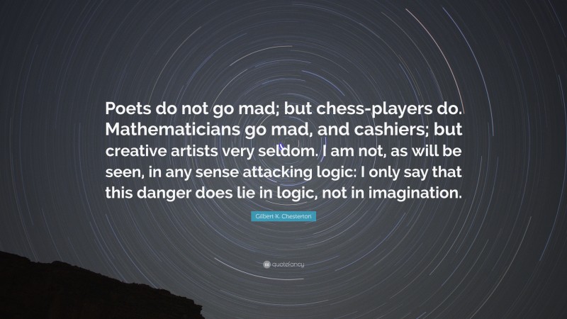 Gilbert K. Chesterton Quote: “Poets do not go mad; but chess-players do. Mathematicians go mad, and cashiers; but creative artists very seldom. I am not, as will be seen, in any sense attacking logic: I only say that this danger does lie in logic, not in imagination.”