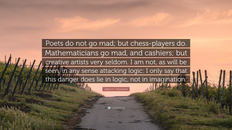 Gilbert K. Chesterton Quote: “Poets do not go mad; but chess-players do. Mathematicians go mad, and cashiers; but creative artists very seldom. I am not, as will be seen, in any sense attacking logic: I only say that this danger does lie in logic, not in imagination.”