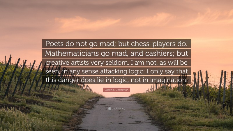 Gilbert K. Chesterton Quote: “Poets do not go mad; but chess-players do. Mathematicians go mad, and cashiers; but creative artists very seldom. I am not, as will be seen, in any sense attacking logic: I only say that this danger does lie in logic, not in imagination.”