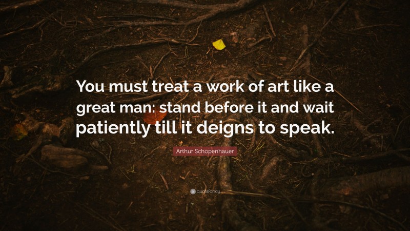 Arthur Schopenhauer Quote: “You must treat a work of art like a great man: stand before it and wait patiently till it deigns to speak.”
