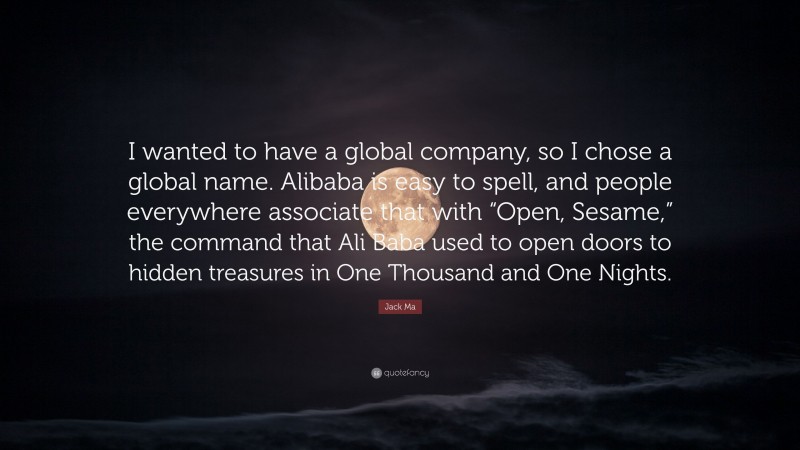 Jack Ma Quote: “I wanted to have a global company, so I chose a global name. Alibaba is easy to spell, and people everywhere associate that with “Open, Sesame,” the command that Ali Baba used to open doors to hidden treasures in One Thousand and One Nights.”