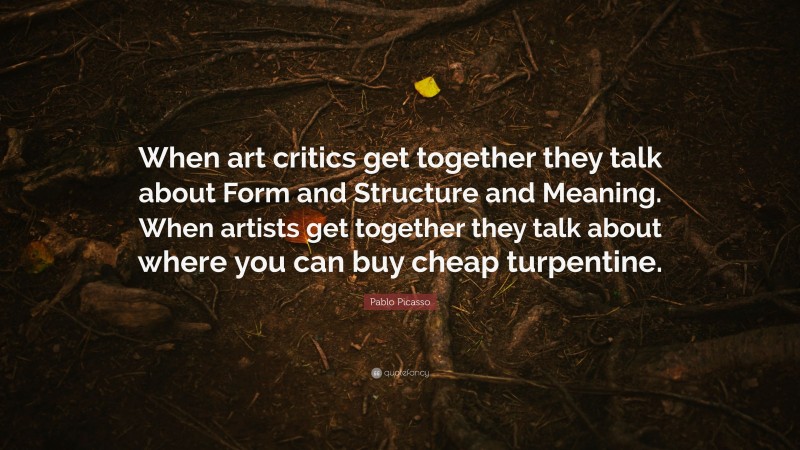Pablo Picasso Quote: “When art critics get together they talk about Form and Structure and Meaning. When artists get together they talk about where you can buy cheap turpentine.”