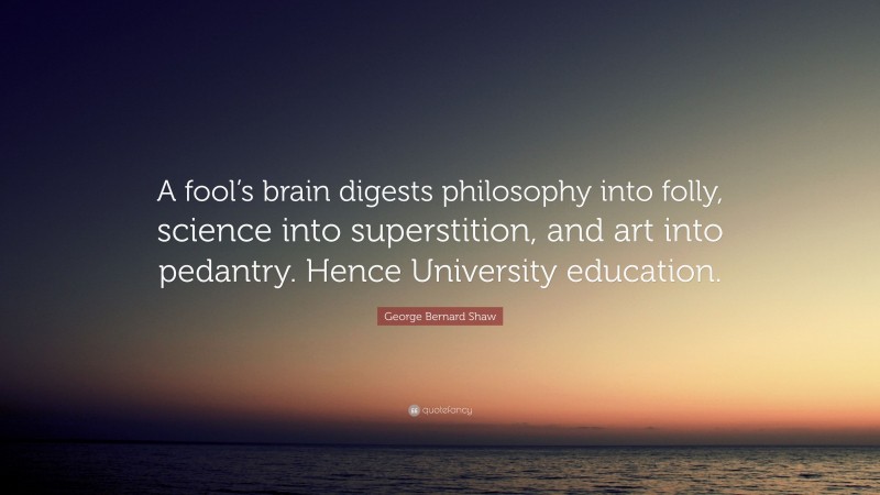 George Bernard Shaw Quote: “A fool’s brain digests philosophy into folly, science into superstition, and art into pedantry. Hence University education.”