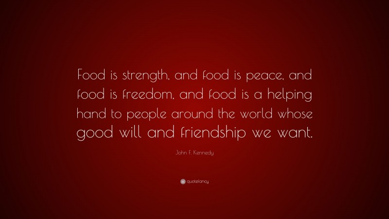 John F. Kennedy Quote: “Food is strength, and food is peace, and food is freedom, and food is a helping hand to people around the world whose good will and friendship we want.”