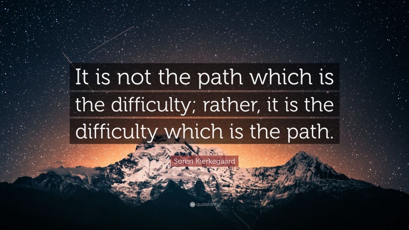 Soren Kierkegaard Quote: “It is not the path which is the difficulty; rather, it is the difficulty which is the path.”