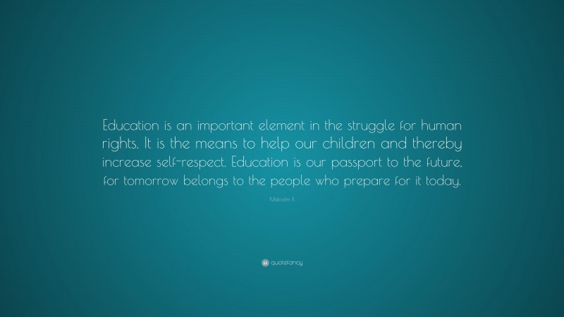 Malcolm X Quote: “Education is an important element in the struggle for human rights. It is the means to help our children and thereby increase self-respect. Education is our passport to the future, for tomorrow belongs to the people who prepare for it today.”