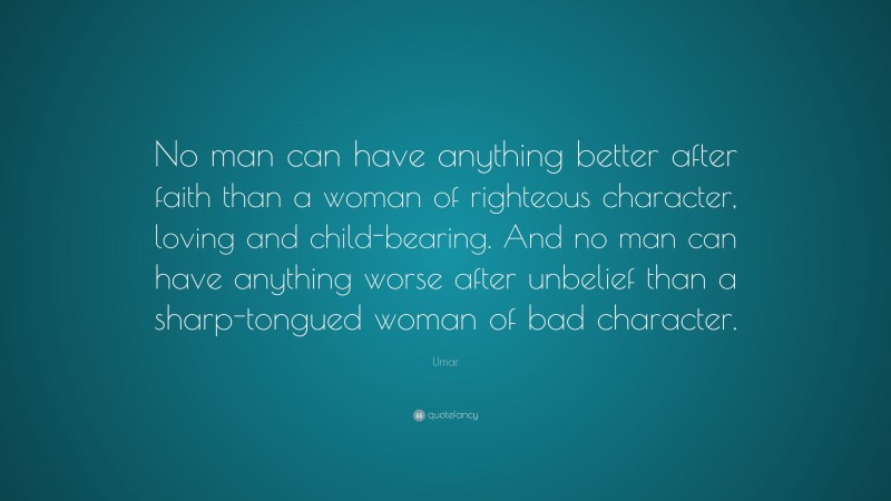 Umar Quote: “No man can have anything better after faith than a woman of righteous character, loving and child-bearing. And no man can have anything worse after unbelief than a sharp-tongued woman of bad character.”