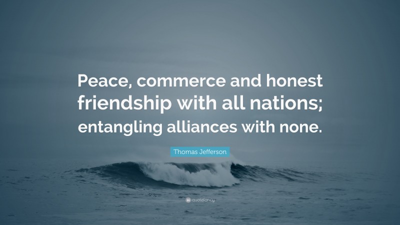 Thomas Jefferson Quote: “Peace, commerce and honest friendship with all nations; entangling alliances with none.”
