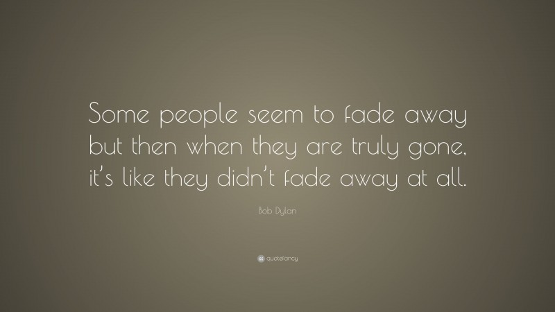 Bob Dylan Quote: “Some people seem to fade away but then when they are truly gone, it’s like they didn’t fade away at all.”