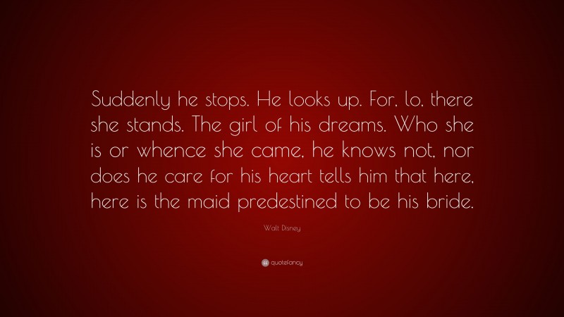 Walt Disney Quote: “Suddenly he stops. He looks up. For, lo, there she stands. The girl of his dreams. Who she is or whence she came, he knows not, nor does he care for his heart tells him that here, here is the maid predestined to be his bride.”