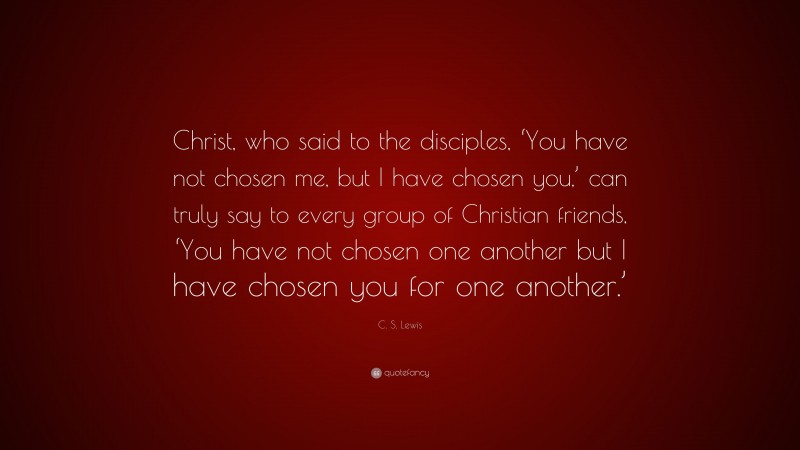 C. S. Lewis Quote: “Christ, who said to the disciples, ‘You have not chosen me, but I have chosen you,’ can truly say to every group of Christian friends, ‘You have not chosen one another but I have chosen you for one another.’”