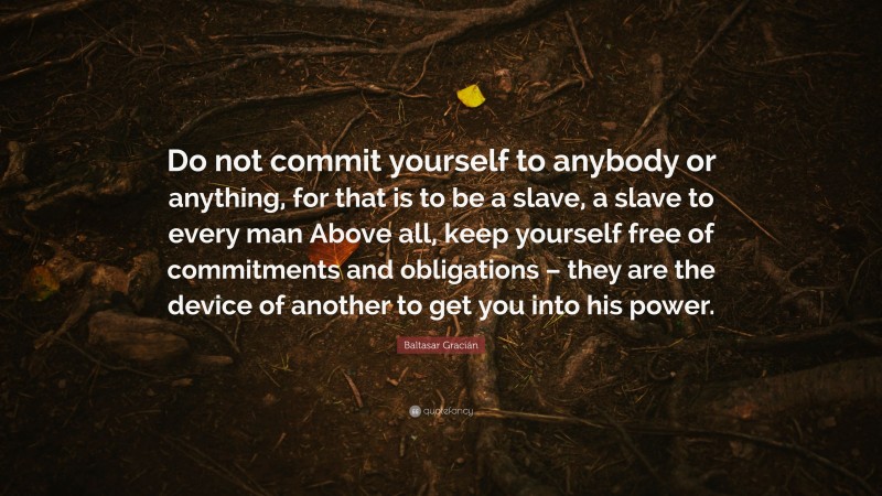 Baltasar Gracián Quote: “Do not commit yourself to anybody or anything, for that is to be a slave, a slave to every man Above all, keep yourself free of commitments and obligations – they are the device of another to get you into his power.”
