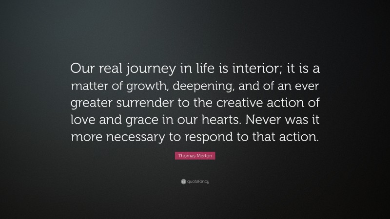 Thomas Merton Quote: “Our real journey in life is interior; it is a matter of growth, deepening, and of an ever greater surrender to the creative action of love and grace in our hearts. Never was it more necessary to respond to that action.”