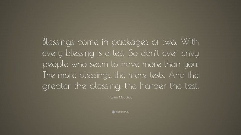 Yasmin Mogahed Quote: “Blessings come in packages of two. With every blessing is a test. So don’t ever envy people who seem to have more than you. The more blessings, the more tests. And the greater the blessing, the harder the test.”