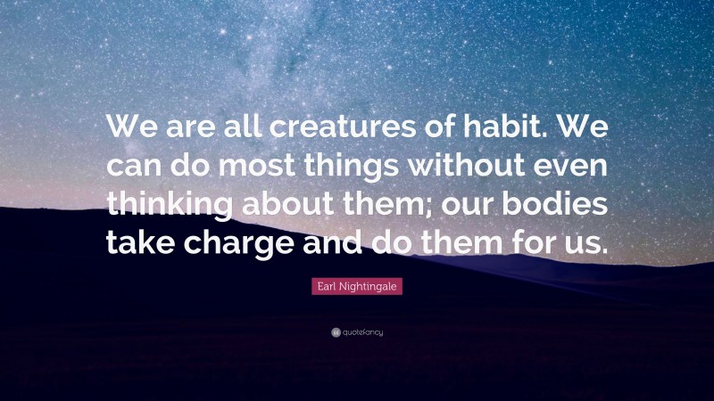 Earl Nightingale Quote: “We are all creatures of habit. We can do most things without even thinking about them; our bodies take charge and do them for us.”