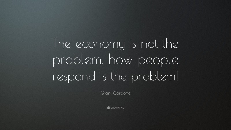 Grant Cardone Quote: “The economy is not the problem, how people respond is the problem!”