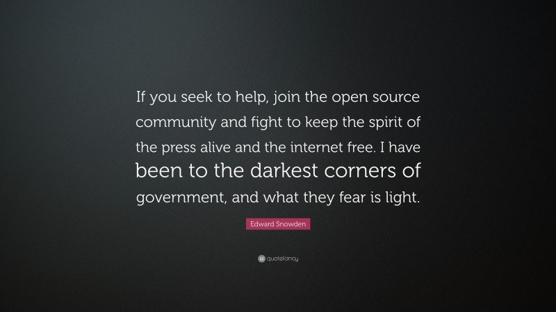 Edward Snowden Quote: “If you seek to help, join the open source community and fight to keep the spirit of the press alive and the internet free. I have been to the darkest corners of government, and what they fear is light.”