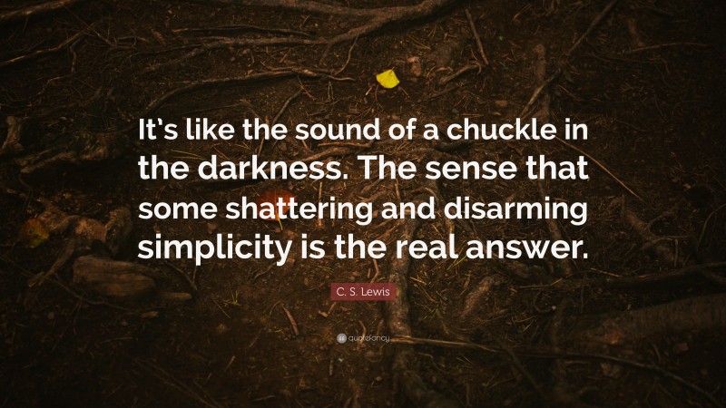 C. S. Lewis Quote: “It’s like the sound of a chuckle in the darkness. The sense that some shattering and disarming simplicity is the real answer.”