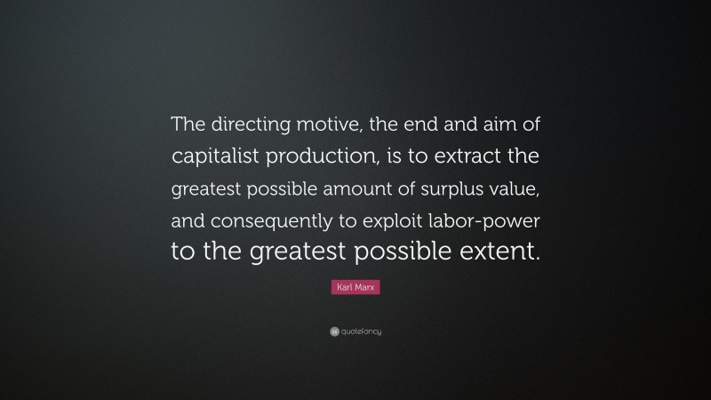 Karl Marx Quote: “The directing motive, the end and aim of capitalist production, is to extract the greatest possible amount of surplus value, and consequently to exploit labor-power to the greatest possible extent.”
