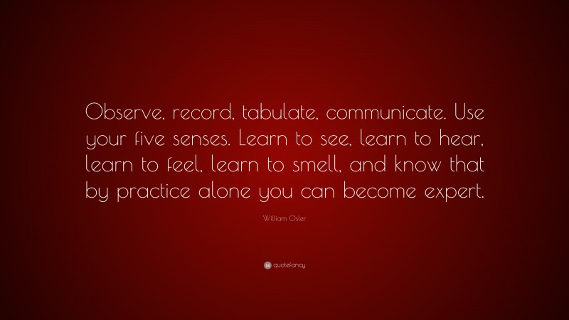 William Osler Quote: “Observe, record, tabulate, communicate. Use your five senses. Learn to see, learn to hear, learn to feel, learn to smell, and know that by practice alone you can become expert.”