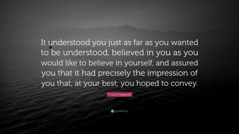 F. Scott Fitzgerald Quote: “It understood you just as far as you wanted to be understood, believed in you as you would like to believe in yourself, and assured you that it had precisely the impression of you that, at your best, you hoped to convey.”