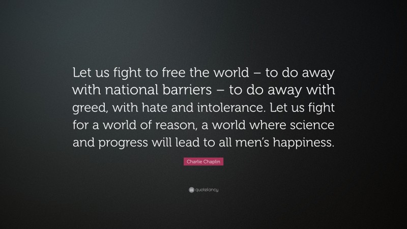 Charlie Chaplin Quote: “Let us fight to free the world – to do away with national barriers – to do away with greed, with hate and intolerance. Let us fight for a world of reason, a world where science and progress will lead to all men’s happiness.”