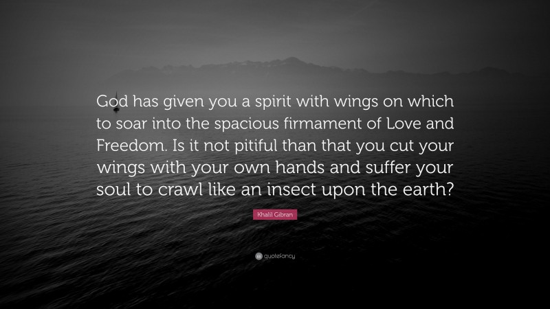 Khalil Gibran Quote: “God has given you a spirit with wings on which to soar into the spacious firmament of Love and Freedom. Is it not pitiful than that you cut your wings with your own hands and suffer your soul to crawl like an insect upon the earth?”