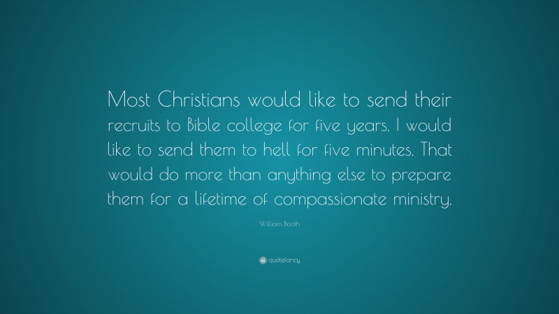 William Booth Quote: “Most Christians would like to send their recruits to Bible college for five years. I would like to send them to hell for five minutes. That would do more than anything else to prepare them for a lifetime of compassionate ministry.”