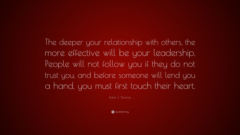 Robin S. Sharma Quote: “The deeper your relationship with others, the more effective will be your leadership. People will not follow you if they do not trust you, and before someone will lend you a hand, you must first touch their heart.”