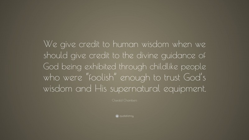Oswald Chambers Quote: “We give credit to human wisdom when we should give credit to the divine guidance of God being exhibited through childlike people who were “foolish” enough to trust God’s wisdom and His supernatural equipment.”