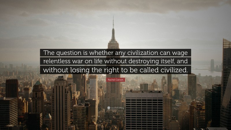 Rachel Carson Quote: “The question is whether any civilization can wage relentless war on life without destroying itself, and without losing the right to be called civilized.”