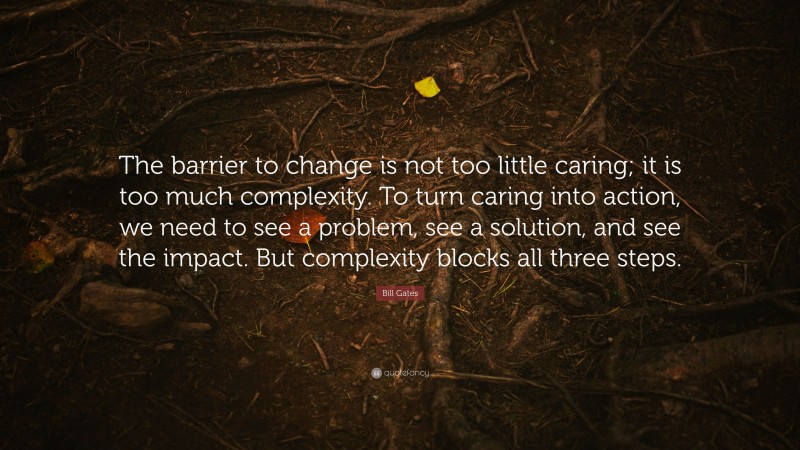 Bill Gates Quote: “The barrier to change is not too little caring; it is too much complexity. To turn caring into action, we need to see a problem, see a solution, and see the impact. But complexity blocks all three steps.”