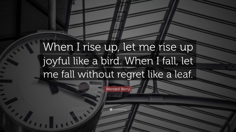 Wendell Berry Quote: “When I rise up, let me rise up joyful like a bird. When I fall, let me fall without regret like a leaf.”