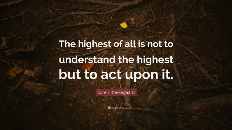 Soren Kierkegaard Quote: “The highest of all is not to understand the highest but to act upon it.”